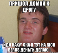 пришол домой к другу иди наху* ска я тут на rich berds деньги делаю !