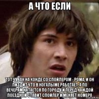 а что если тот чувак на хонде со спойлером - рома, и он пиздит что в когалыме работает, а по вечерам катается по городу и перед каждой поездкой ставит спойлер и меняет номера