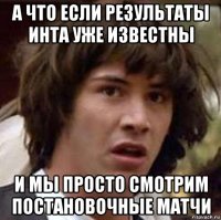 а что если результаты инта уже известны и мы просто смотрим постановочные матчи