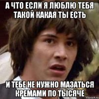 а что если я люблю тебя такой какая ты есть и тебе не нужно мазаться кремами по тысяче