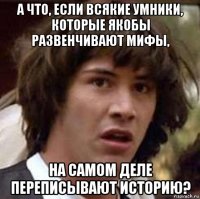 а что, если всякие умники, которые якобы развенчивают мифы, на самом деле переписывают историю?