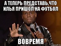 а теперь представь,что илья пришол на футбол вовремя