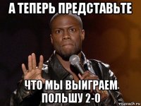 а теперь представьте что мы выиграем польшу 2-0