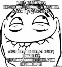 а ещё мороженку, пироженку,шоколадку, мартини, каких нибудь конфет, туфельку, юбочку, сумочку, браслетик, лето,море,солнце,пляж. а так ничё не хочу!