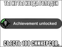 ты не ты когда голоден съесть 100 сникерсов.