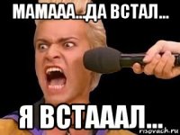 мамааа...да встал... я встааал...