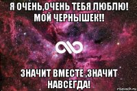 я очень,очень тебя люблю! мой чернышек!! значит вместе ,значит навсегда!