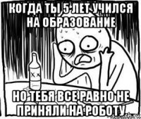 когда ты 5 лет учился на образование но тебя все равно не приняли на роботу