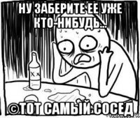 ну заберите ее уже кто-нибудь... ©тот самый сосед