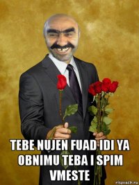  tebe nujen fuad idi ya obnimu teba i spim vmeste