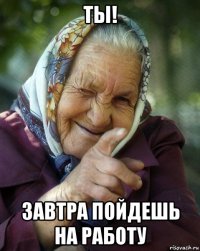 ты! завтра пойдешь на работу