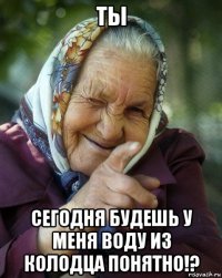 ты сегодня будешь у меня воду из колодца понятно!?