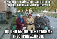 то чувство когда бабки на всех говорят что все наркоманы и проститутки но они были тоже такими (несправедливо)