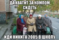 да хватит за компом сидеть иди никита 2005 в школу