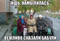 "ишь, намылилась" вежливо сказали бабули