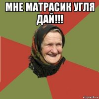 мне матрасик угля дай!!! 