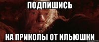 подпишись на приколы от ильюшки