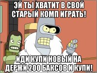 эй ты хватит в свой старый комп играть! иди купи новый на держи 200 баксов и купи!