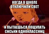 когда в школе отключили свет и пытаешься пощупать сиськи одноклассниц