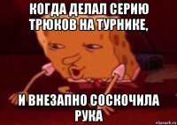 когда делал серию трюков на турнике, и внезапно соскочила рука