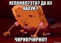 непонял?это? да ну нахуй ? чирик!чирик!!