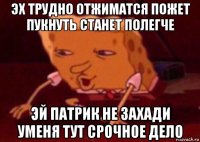 эх трудно отжиматся пожет пукнуть станет полегче эй патрик не захади уменя тут срочное дело