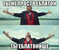 ты не просто еблатон ты еблатонище