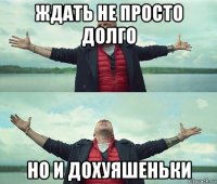 ждать не просто долго но и дохуяшеньки