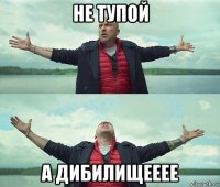 не тупой а дибилищееее