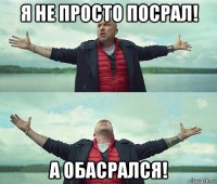 я не просто посрал! а обасрался!