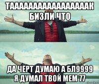 тааааааааааааааааак бизли что да чёрт думаю а бл9999 я думал твой мем 77