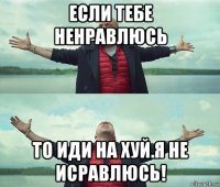 если тебе ненравлюсь то иди на хуй.я не исравлюсь!