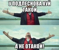 у подлеснова хуй такой а не отакой!