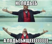 не подьеб а подьебищеееееееее