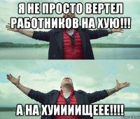 я не просто вертел работников на хую!!! а на хуиииищеее!!!!