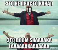 это не просто канал !!! это boom shaaaaka laaaaaakaaaaaaa