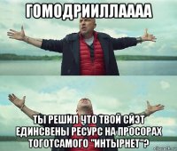 гомодрииллаааа ты решил что твой сйэт единсвены ресурс на просорах тоготсамого "интырнет"?