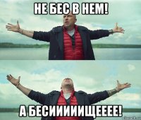 не бес в нем! а бесииииищееее!