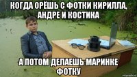 когда орёшь с фотки кирилла, андре и костика а потом делаешь маринке фотку