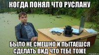 когда понял что руслану было не смешно и пытаешся сделать вид что тебе тоже