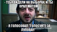 - тебя видели на выборах, и ты орал матом - я голосовал "голосуйте за лупова!!"