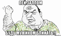 пей залпом будь мужиком блииать!!