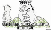 *сосед* я тебе в следующий раз по еб*лу так постучу