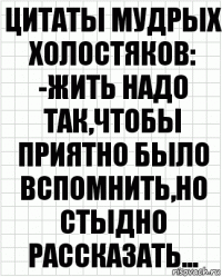 ЦИТАТЫ МУДРЫХ ХОЛОСТЯКОВ:
-ЖИТЬ НАДО ТАК,ЧТОБЫ ПРИЯТНО БЫЛО ВСПОМНИТЬ,НО СТЫДНО РАССКАЗАТЬ...