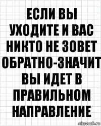 ЕСЛИ ВЫ УХОДИТЕ И ВАС НИКТО НЕ ЗОВЕТ ОБРАТНО-ЗНАЧИТ ВЫ ИДЕТ В ПРАВИЛЬНОМ НАПРАВЛЕНИЕ