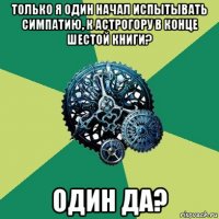 только я один начал испытывать симпатию, к астрогору в конце шестой книги? один да?