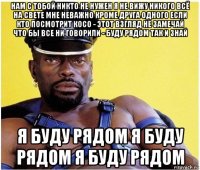 нам с тобой никто не нужен я не вижу никого всё на свете мне неважно кроме друга одного если кто посмотрит косо - этот взгляд не замечай что бы все ни говорили - буду рядом так и знай я буду рядом я буду рядом я буду рядом