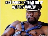 всё равно я тебя по ip адресу найду 