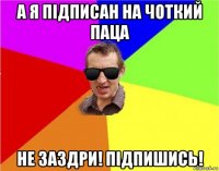 а я підписан на чоткий паца не заздри! підпишись!