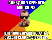 спиздив у серьоги москвічя тепер йому краще не їхать в сусідне село на діскотеку